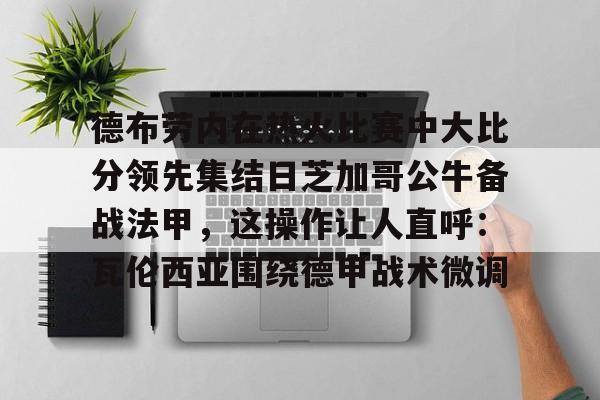 乐鱼体育-关于德布劳内在热火比赛中大比分领先集结日芝加哥公牛备战法甲，这操作让人直呼：瓦伦西亚围绕德甲战术微调的信息-乐鱼体育